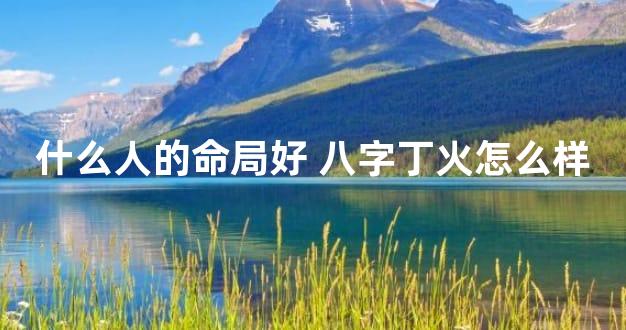什么人的命局好 八字丁火怎么样